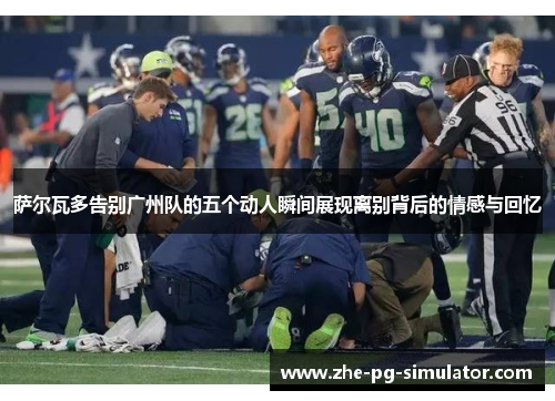 萨尔瓦多告别广州队的五个动人瞬间展现离别背后的情感与回忆