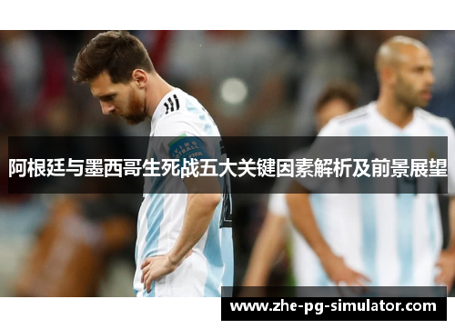 阿根廷与墨西哥生死战五大关键因素解析及前景展望