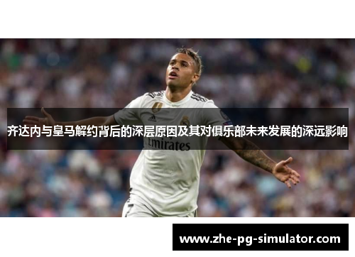 齐达内与皇马解约背后的深层原因及其对俱乐部未来发展的深远影响 齐达内与皇马解约背后的深层原因及其对俱乐部未来发展的深远影响