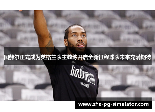 图赫尔正式成为英格兰队主教练开启全新征程球队未来充满期待 图赫尔正式成为英格兰队主教练开启全新征程球队未来充满期待