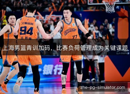 上海男篮青训加码,比赛负荷管理成为关键课题 上海男篮青训加码,比赛负荷管理成为关键课题